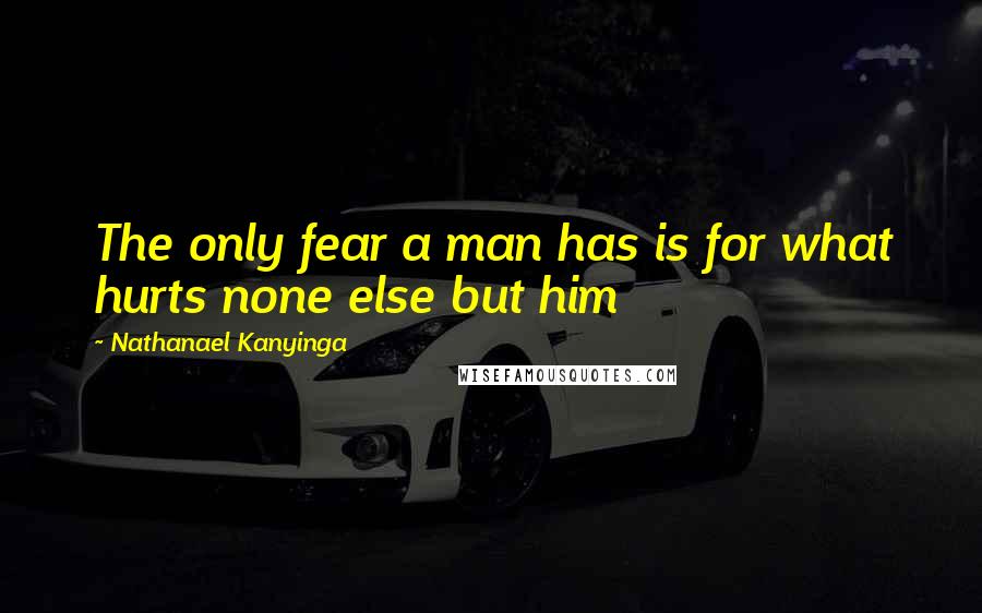 Nathanael Kanyinga Quotes: The only fear a man has is for what hurts none else but him