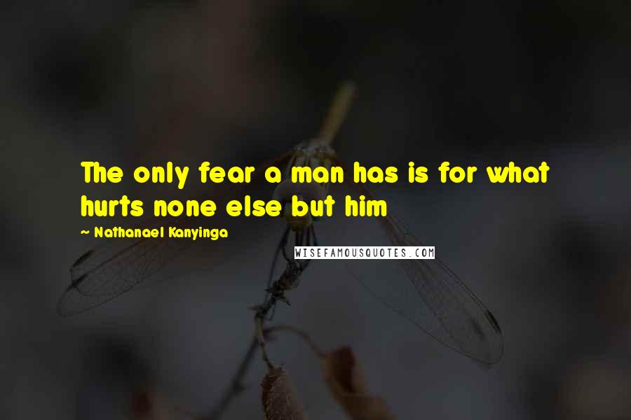 Nathanael Kanyinga Quotes: The only fear a man has is for what hurts none else but him