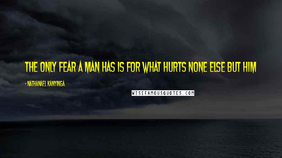 Nathanael Kanyinga Quotes: The only fear a man has is for what hurts none else but him