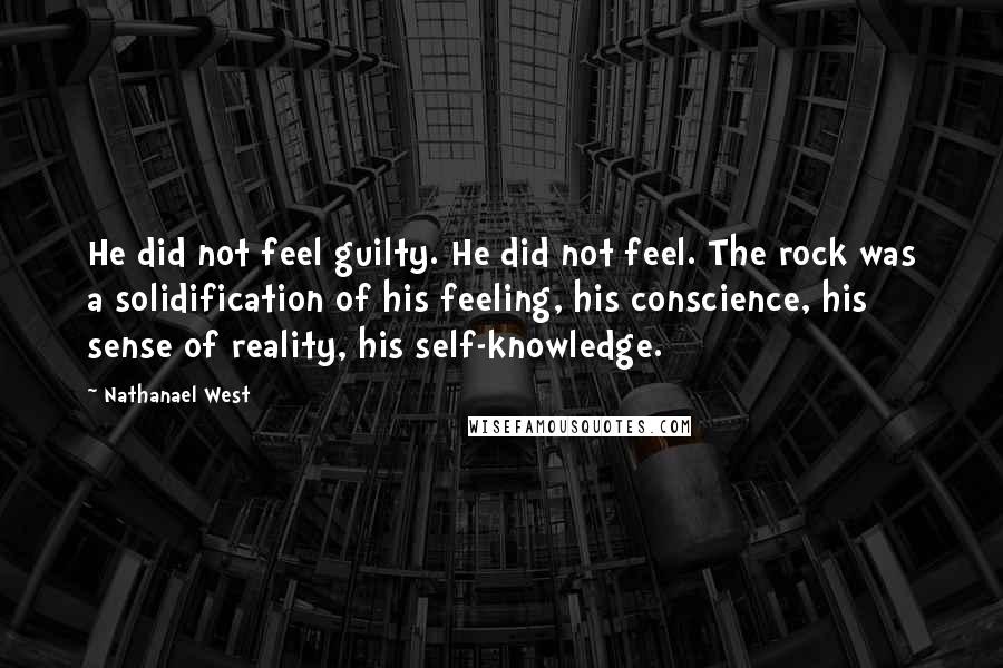 Nathanael West Quotes: He did not feel guilty. He did not feel. The rock was a solidification of his feeling, his conscience, his sense of reality, his self-knowledge.