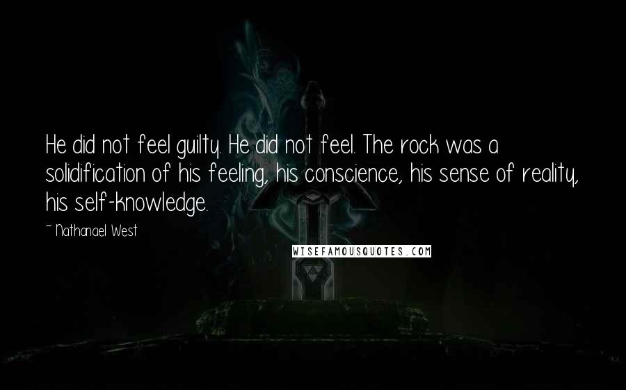 Nathanael West Quotes: He did not feel guilty. He did not feel. The rock was a solidification of his feeling, his conscience, his sense of reality, his self-knowledge.