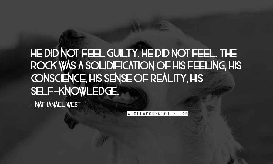 Nathanael West Quotes: He did not feel guilty. He did not feel. The rock was a solidification of his feeling, his conscience, his sense of reality, his self-knowledge.