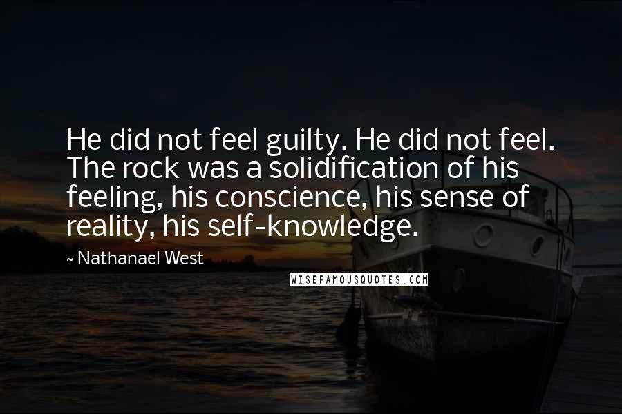 Nathanael West Quotes: He did not feel guilty. He did not feel. The rock was a solidification of his feeling, his conscience, his sense of reality, his self-knowledge.