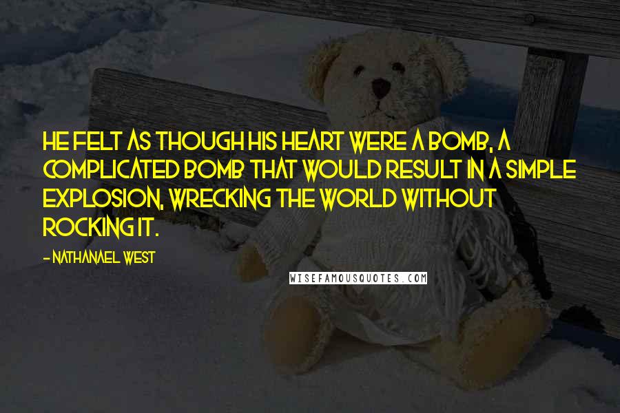 Nathanael West Quotes: He felt as though his heart were a bomb, a complicated bomb that would result in a simple explosion, wrecking the world without rocking it.