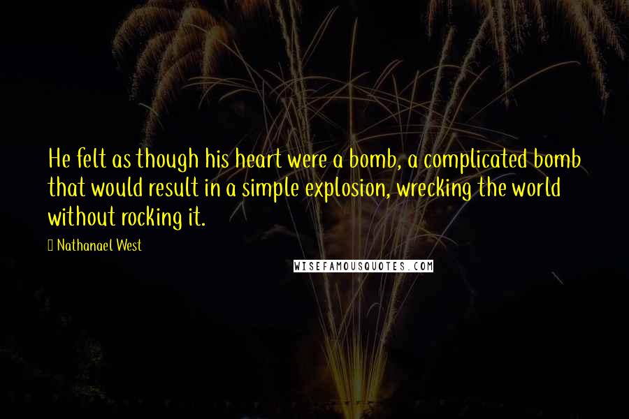 Nathanael West Quotes: He felt as though his heart were a bomb, a complicated bomb that would result in a simple explosion, wrecking the world without rocking it.