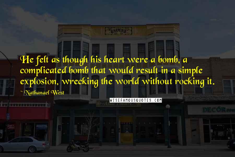 Nathanael West Quotes: He felt as though his heart were a bomb, a complicated bomb that would result in a simple explosion, wrecking the world without rocking it.
