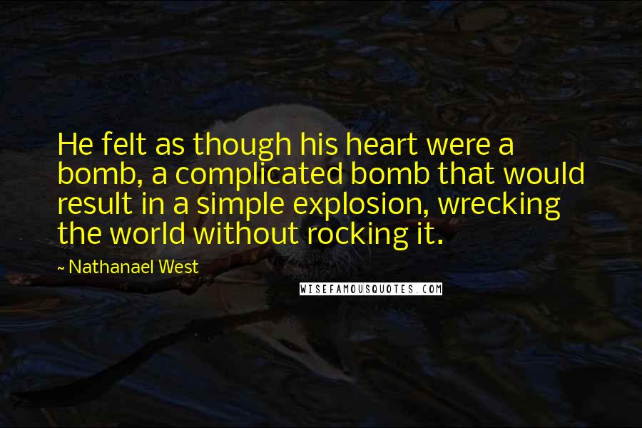 Nathanael West Quotes: He felt as though his heart were a bomb, a complicated bomb that would result in a simple explosion, wrecking the world without rocking it.