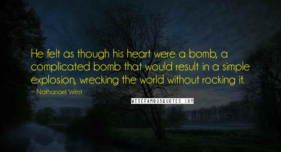 Nathanael West Quotes: He felt as though his heart were a bomb, a complicated bomb that would result in a simple explosion, wrecking the world without rocking it.