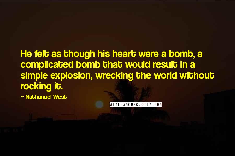 Nathanael West Quotes: He felt as though his heart were a bomb, a complicated bomb that would result in a simple explosion, wrecking the world without rocking it.