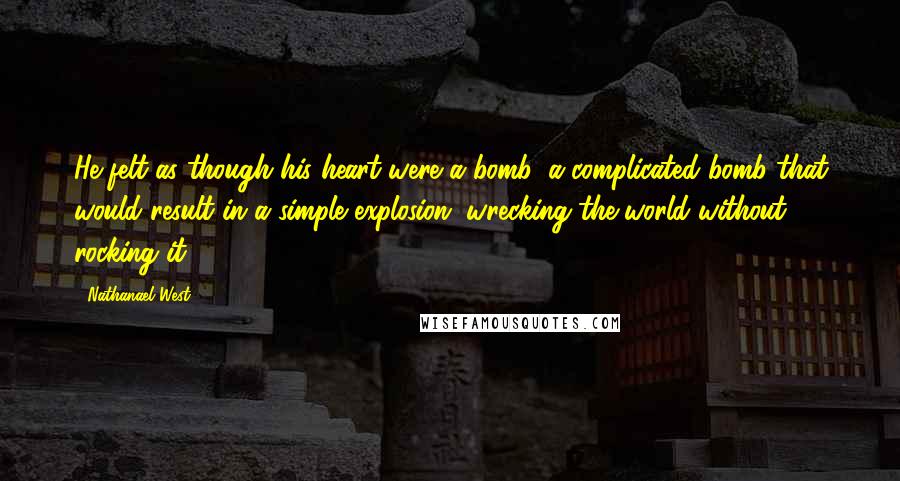 Nathanael West Quotes: He felt as though his heart were a bomb, a complicated bomb that would result in a simple explosion, wrecking the world without rocking it.