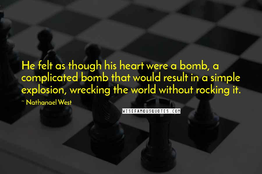 Nathanael West Quotes: He felt as though his heart were a bomb, a complicated bomb that would result in a simple explosion, wrecking the world without rocking it.