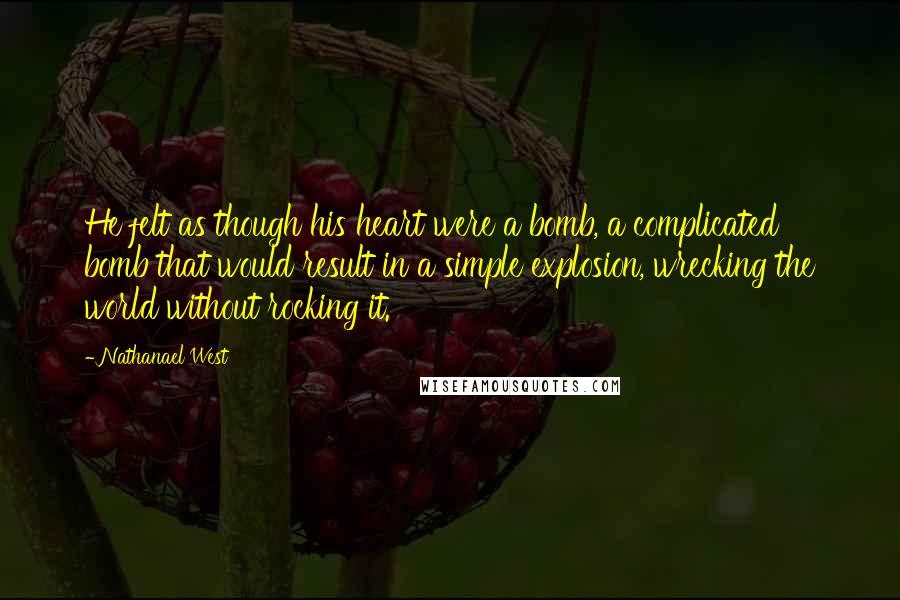 Nathanael West Quotes: He felt as though his heart were a bomb, a complicated bomb that would result in a simple explosion, wrecking the world without rocking it.