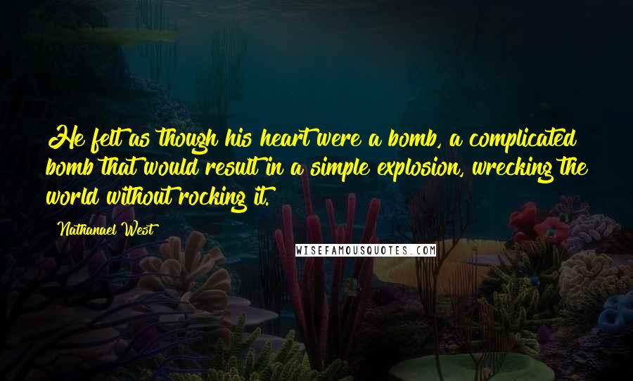 Nathanael West Quotes: He felt as though his heart were a bomb, a complicated bomb that would result in a simple explosion, wrecking the world without rocking it.