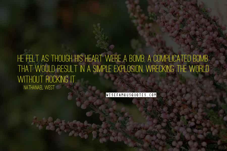 Nathanael West Quotes: He felt as though his heart were a bomb, a complicated bomb that would result in a simple explosion, wrecking the world without rocking it.