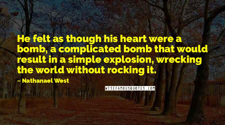 Nathanael West Quotes: He felt as though his heart were a bomb, a complicated bomb that would result in a simple explosion, wrecking the world without rocking it.