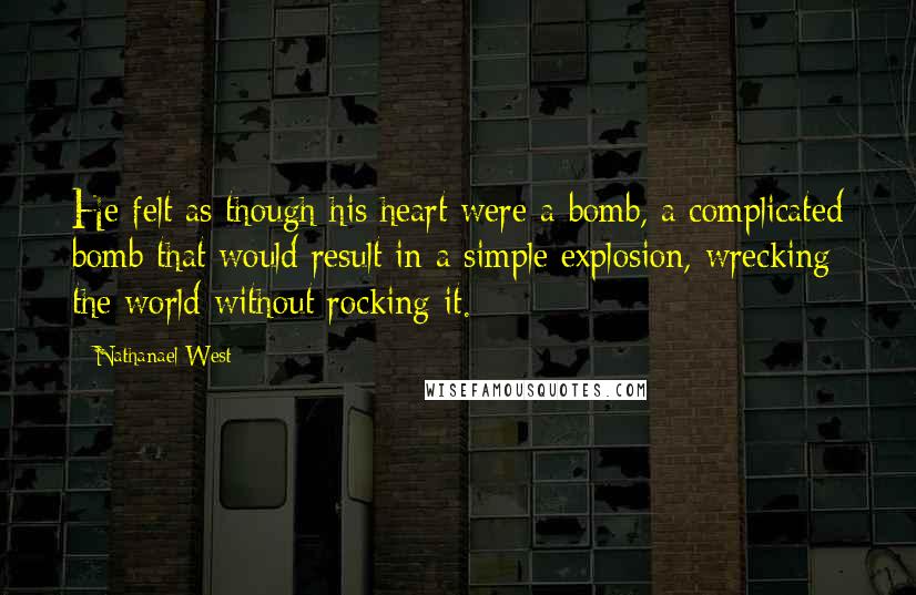 Nathanael West Quotes: He felt as though his heart were a bomb, a complicated bomb that would result in a simple explosion, wrecking the world without rocking it.