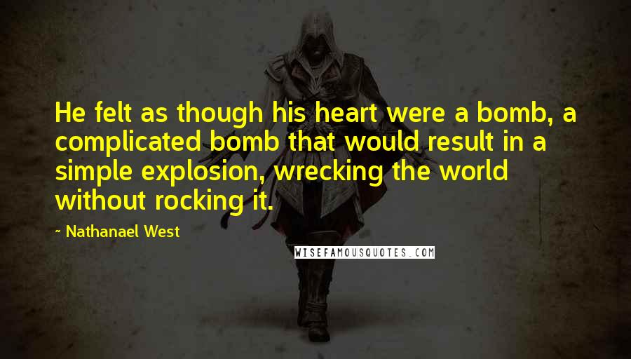 Nathanael West Quotes: He felt as though his heart were a bomb, a complicated bomb that would result in a simple explosion, wrecking the world without rocking it.