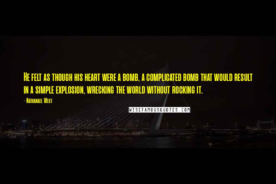 Nathanael West Quotes: He felt as though his heart were a bomb, a complicated bomb that would result in a simple explosion, wrecking the world without rocking it.