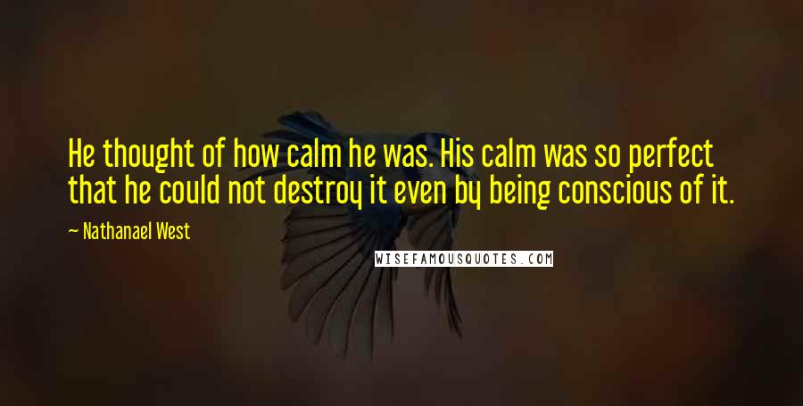 Nathanael West Quotes: He thought of how calm he was. His calm was so perfect that he could not destroy it even by being conscious of it.