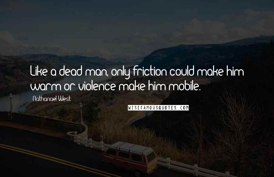 Nathanael West Quotes: Like a dead man, only friction could make him warm or violence make him mobile.