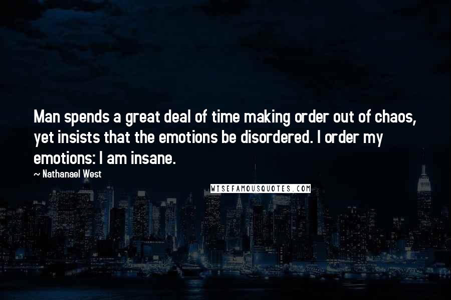 Nathanael West Quotes: Man spends a great deal of time making order out of chaos, yet insists that the emotions be disordered. I order my emotions: I am insane.