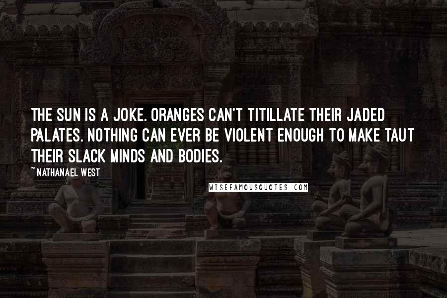 Nathanael West Quotes: The sun is a joke. Oranges can't titillate their jaded palates. Nothing can ever be violent enough to make taut their slack minds and bodies.