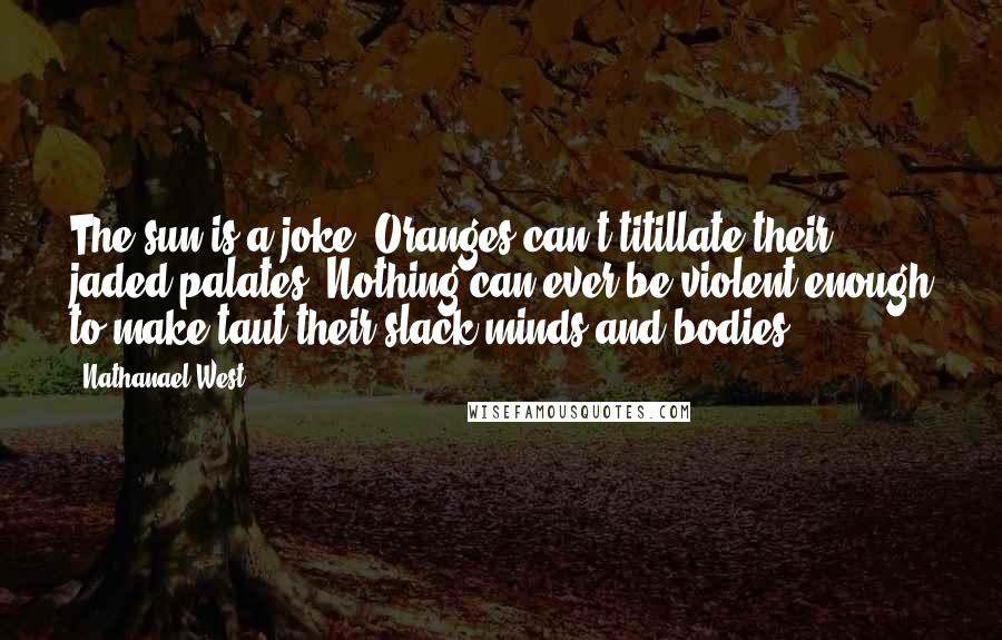 Nathanael West Quotes: The sun is a joke. Oranges can't titillate their jaded palates. Nothing can ever be violent enough to make taut their slack minds and bodies.