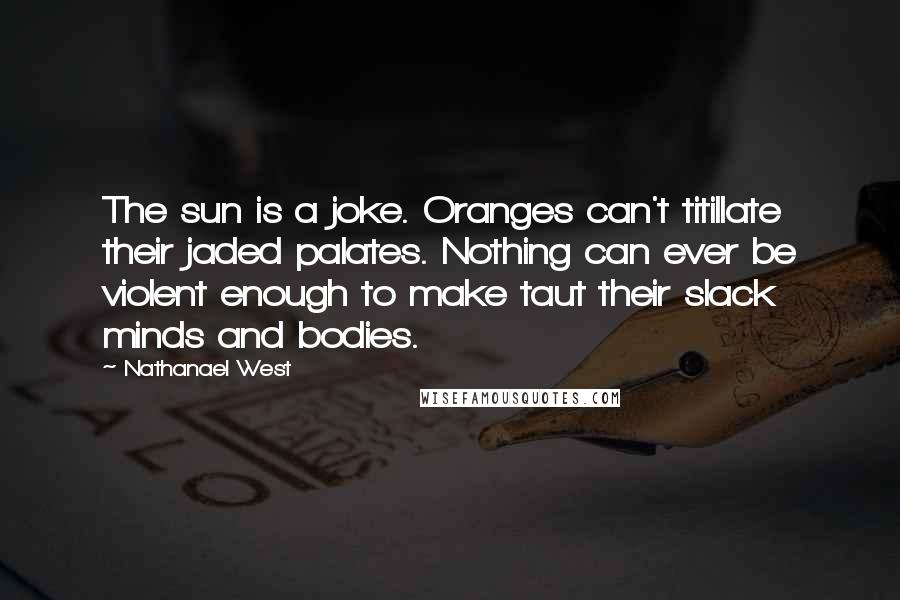 Nathanael West Quotes: The sun is a joke. Oranges can't titillate their jaded palates. Nothing can ever be violent enough to make taut their slack minds and bodies.