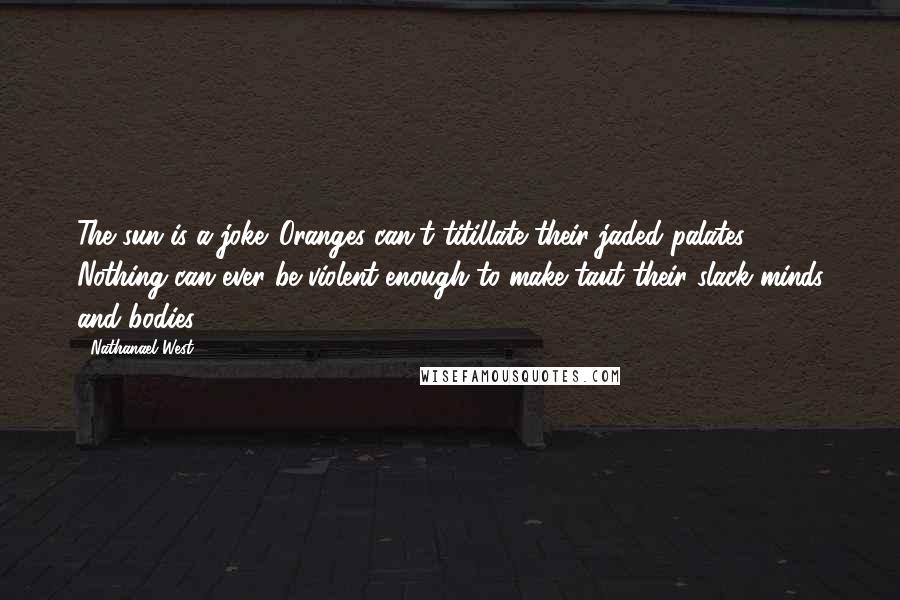 Nathanael West Quotes: The sun is a joke. Oranges can't titillate their jaded palates. Nothing can ever be violent enough to make taut their slack minds and bodies.