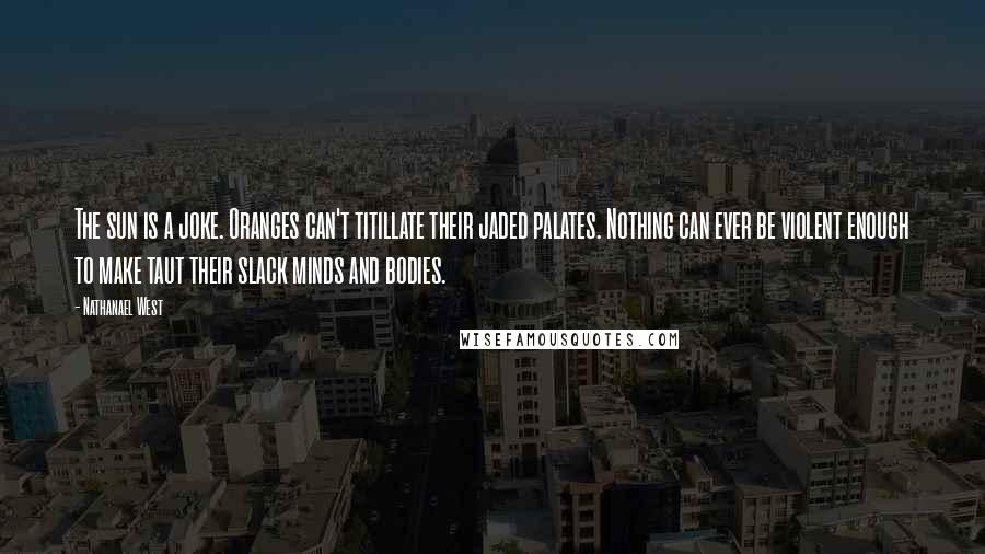 Nathanael West Quotes: The sun is a joke. Oranges can't titillate their jaded palates. Nothing can ever be violent enough to make taut their slack minds and bodies.