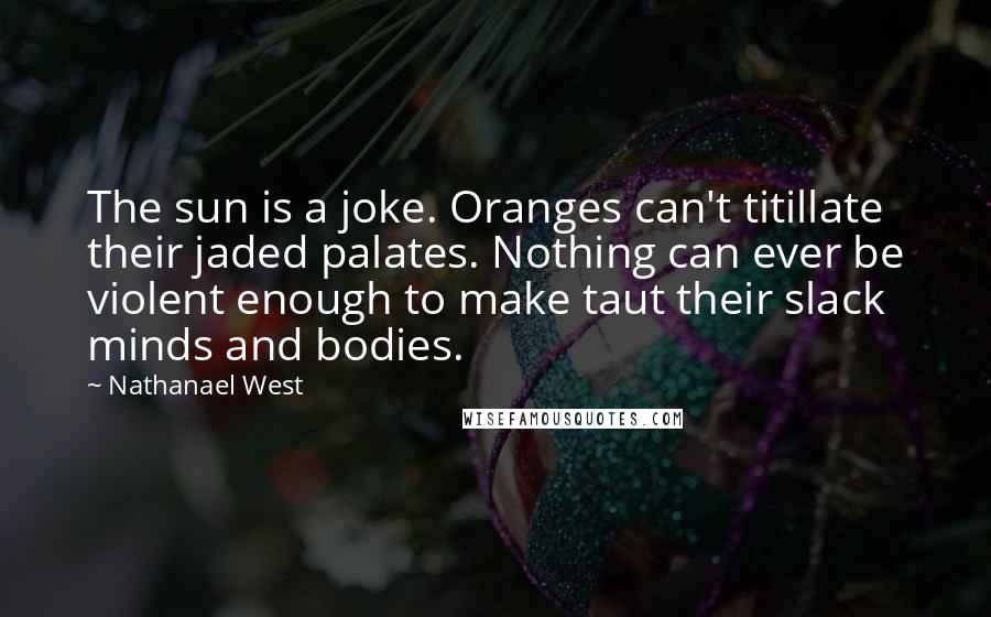 Nathanael West Quotes: The sun is a joke. Oranges can't titillate their jaded palates. Nothing can ever be violent enough to make taut their slack minds and bodies.