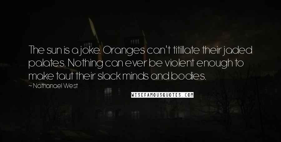 Nathanael West Quotes: The sun is a joke. Oranges can't titillate their jaded palates. Nothing can ever be violent enough to make taut their slack minds and bodies.