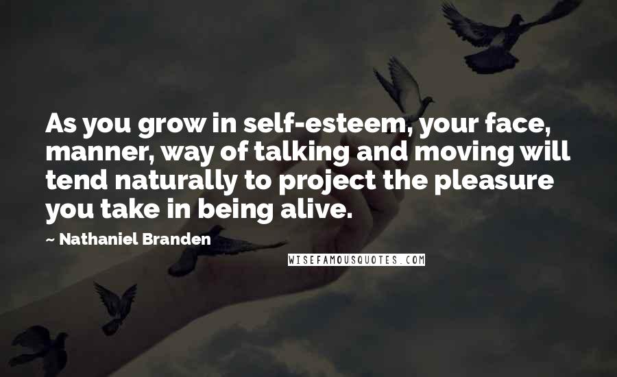 Nathaniel Branden Quotes: As you grow in self-esteem, your face, manner, way of talking and moving will tend naturally to project the pleasure you take in being alive.