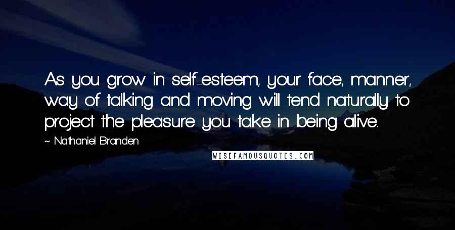 Nathaniel Branden Quotes: As you grow in self-esteem, your face, manner, way of talking and moving will tend naturally to project the pleasure you take in being alive.