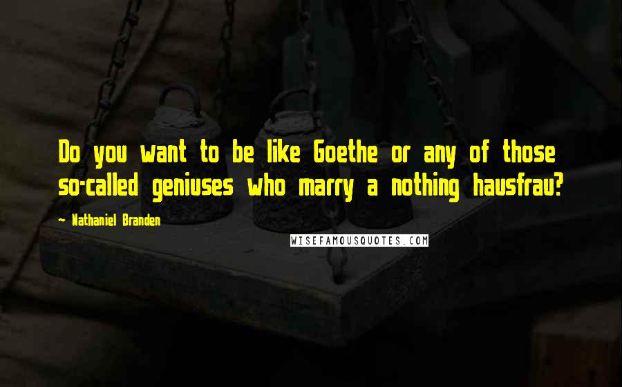 Nathaniel Branden Quotes: Do you want to be like Goethe or any of those so-called geniuses who marry a nothing hausfrau?