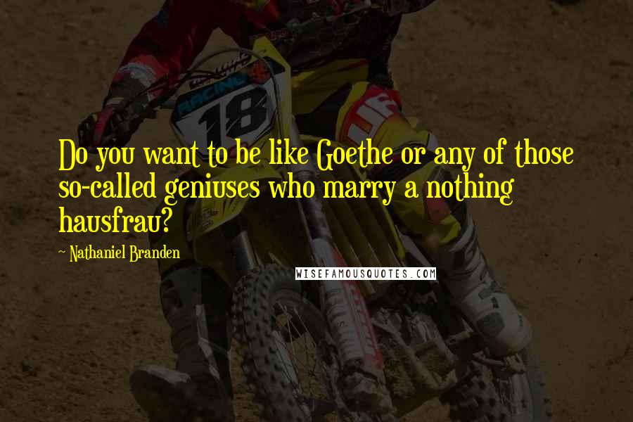 Nathaniel Branden Quotes: Do you want to be like Goethe or any of those so-called geniuses who marry a nothing hausfrau?