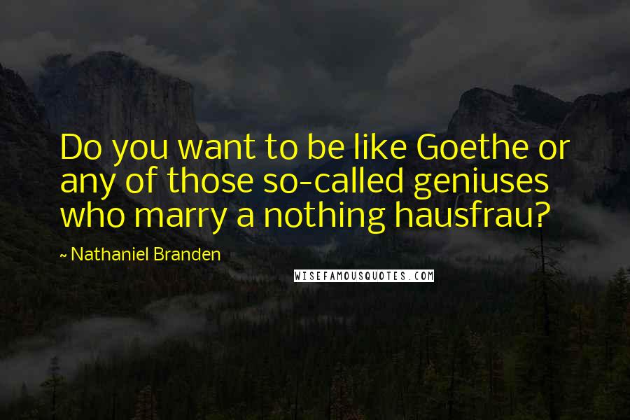 Nathaniel Branden Quotes: Do you want to be like Goethe or any of those so-called geniuses who marry a nothing hausfrau?