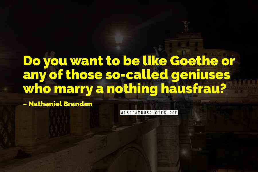 Nathaniel Branden Quotes: Do you want to be like Goethe or any of those so-called geniuses who marry a nothing hausfrau?
