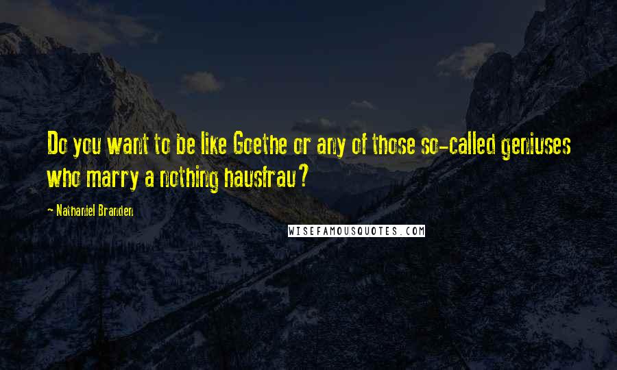 Nathaniel Branden Quotes: Do you want to be like Goethe or any of those so-called geniuses who marry a nothing hausfrau?