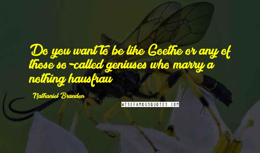 Nathaniel Branden Quotes: Do you want to be like Goethe or any of those so-called geniuses who marry a nothing hausfrau?