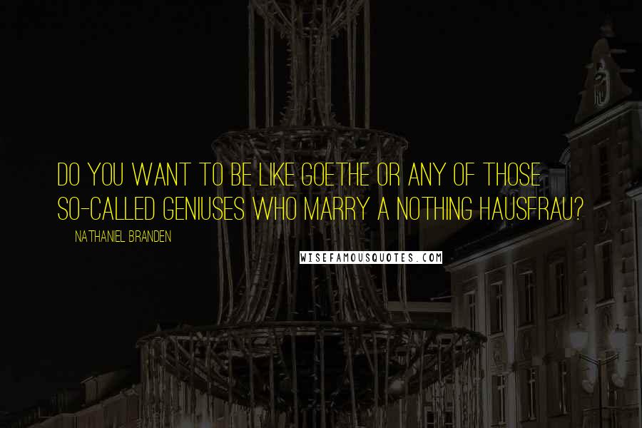 Nathaniel Branden Quotes: Do you want to be like Goethe or any of those so-called geniuses who marry a nothing hausfrau?