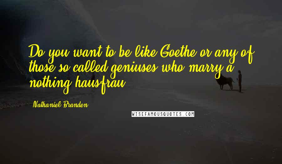 Nathaniel Branden Quotes: Do you want to be like Goethe or any of those so-called geniuses who marry a nothing hausfrau?