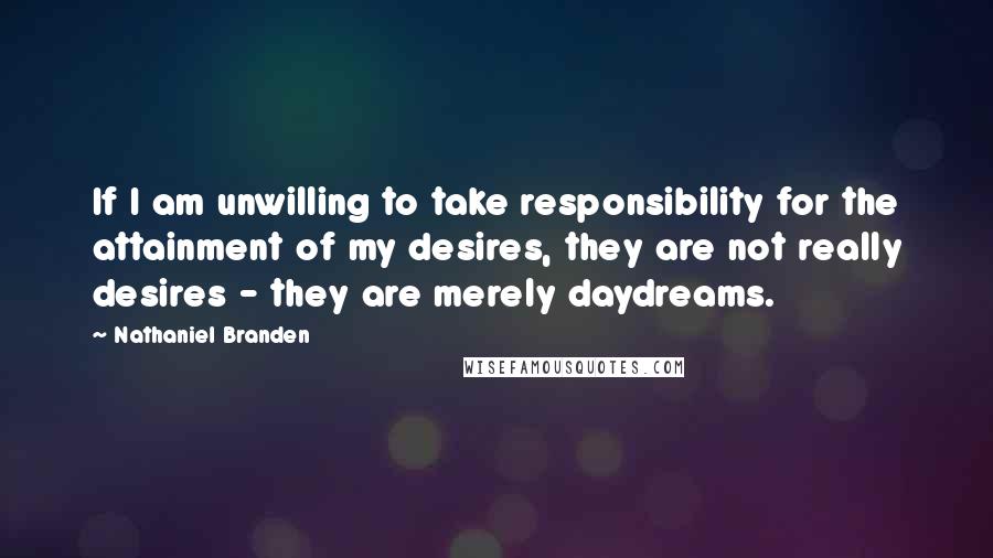 Nathaniel Branden Quotes: If I am unwilling to take responsibility for the attainment of my desires, they are not really desires - they are merely daydreams.