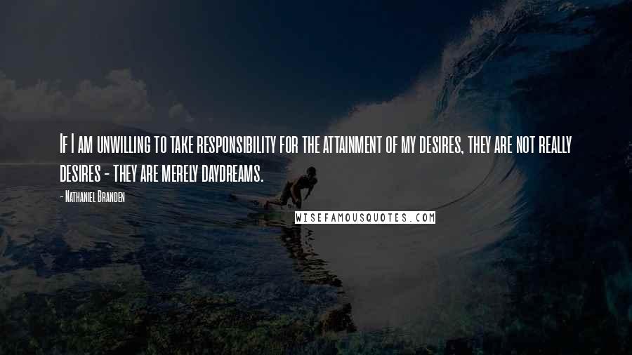 Nathaniel Branden Quotes: If I am unwilling to take responsibility for the attainment of my desires, they are not really desires - they are merely daydreams.