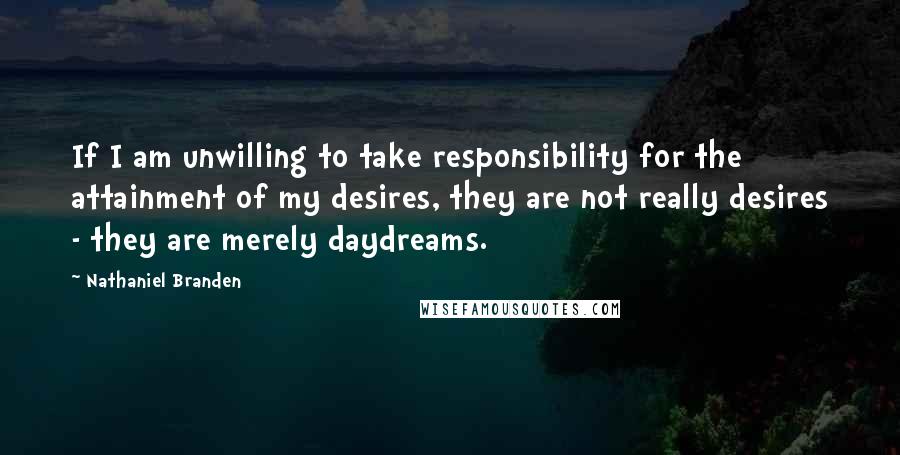 Nathaniel Branden Quotes: If I am unwilling to take responsibility for the attainment of my desires, they are not really desires - they are merely daydreams.