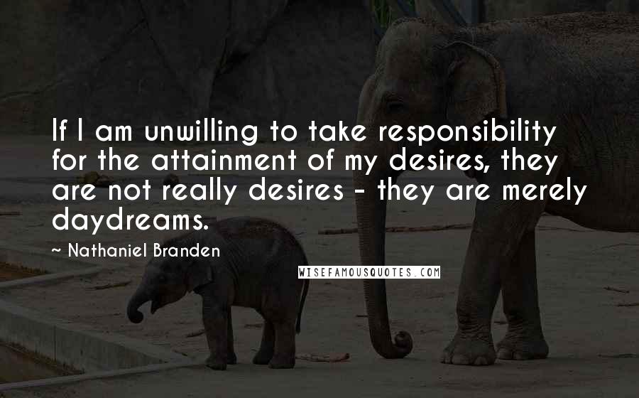 Nathaniel Branden Quotes: If I am unwilling to take responsibility for the attainment of my desires, they are not really desires - they are merely daydreams.