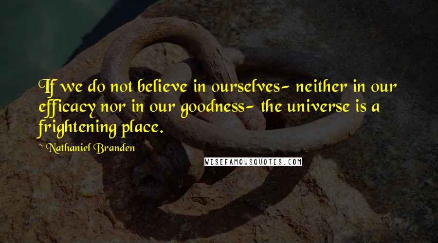 Nathaniel Branden Quotes: If we do not believe in ourselves- neither in our efficacy nor in our goodness- the universe is a frightening place.