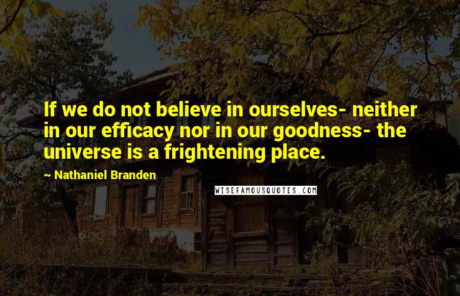 Nathaniel Branden Quotes: If we do not believe in ourselves- neither in our efficacy nor in our goodness- the universe is a frightening place.