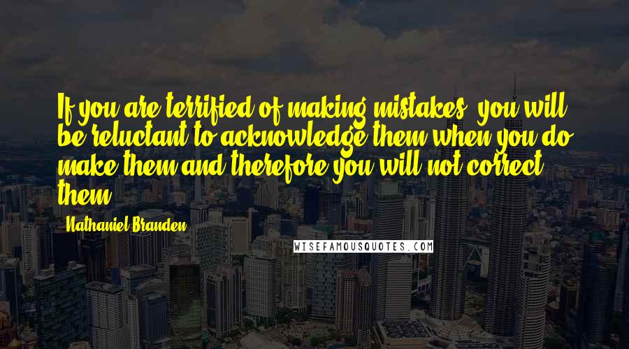 Nathaniel Branden Quotes: If you are terrified of making mistakes, you will be reluctant to acknowledge them when you do make them-and therefore you will not correct them.