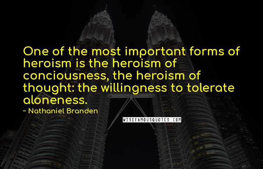 Nathaniel Branden Quotes: One of the most important forms of heroism is the heroism of conciousness, the heroism of thought: the willingness to tolerate aloneness.